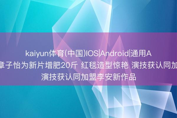 kaiyun体育(中国)IOS|Android|通用APP下载 46岁章子怡为新片增肥20斤 红毯造型惊艳 演技获认同加盟李安新作品