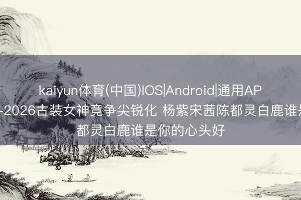 kaiyun体育(中国)IOS|Android|通用APP下载 2025-2026古装女神竞争尖锐化 杨紫宋茜陈都灵白鹿谁是你的心头好