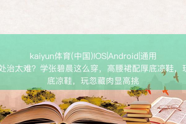 kaiyun体育(中国)IOS|Android|通用APP下载 体魄处治太难？学张碧晨这么穿，高腰裙配厚底凉鞋，玩忽藏肉显高挑