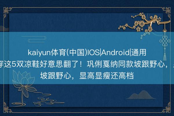 kaiyun体育(中国)IOS|Android|通用APP下载 夏天穿这5双凉鞋好意思翻了！巩俐戛纳同款坡跟野心，显高显瘦还高档