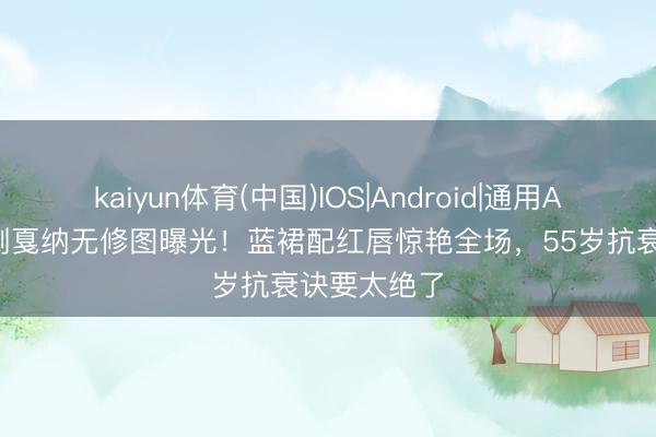 kaiyun体育(中国)IOS|Android|通用APP下载 巩俐戛纳无修图曝光！蓝裙配红唇惊艳全场，55岁抗衰诀要太绝了