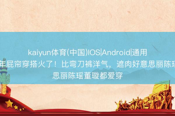 kaiyun体育(中国)IOS|Android|通用APP下载 本年屁帘穿搭火了！比弯刀裤洋气，遮肉好意思丽陈瑶董璇都爱穿