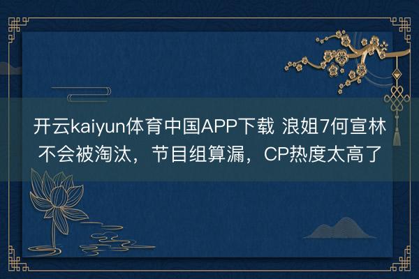 开云kaiyun体育中国APP下载 浪姐7何宣林不会被淘汰，节目组算漏，CP热度太高了