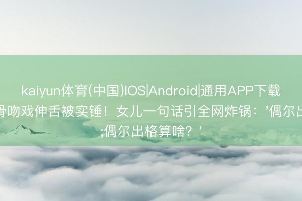 kaiyun体育(中国)IOS|Android|通用APP下载 TVB老戏骨吻戏伸舌被实锤!女儿一句话引全网炸锅:'偶尔出格算啥?'