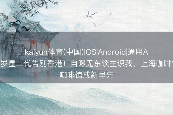 kaiyun体育(中国)IOS|Android|通用APP下载 35岁星二代告别香港！自曝无东谈主识我，上海咖啡馆成新早先
