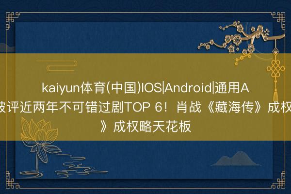 kaiyun体育(中国)IOS|Android|通用APP下载 被评近两年不可错过剧TOP 6！肖战《藏海传》成权略天花板