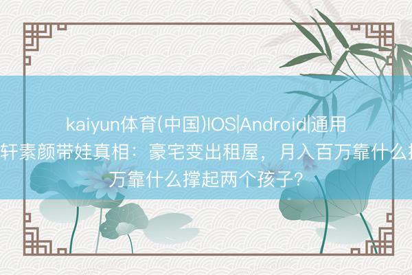 kaiyun体育(中国)IOS|Android|通用APP下载 安以轩素颜带娃真相:豪宅变出租屋,月入百万靠什么撑起两个孩子?