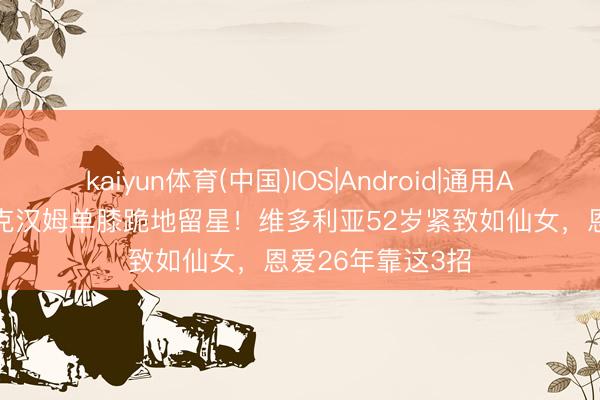 kaiyun体育(中国)IOS|Android|通用APP下载 51岁贝克汉姆单膝跪地留星！维多利亚52岁紧致如仙女，恩爱26年靠这3招