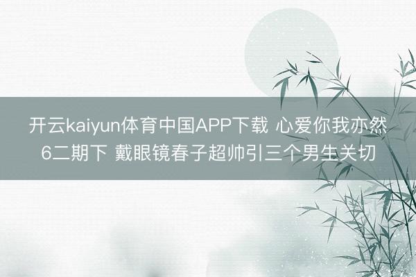 开云kaiyun体育中国APP下载 心爱你我亦然6二期下 戴眼镜春子超帅引三个男生关切