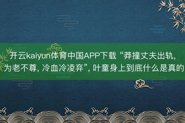 开云kaiyun体育中国APP下载 “莽撞丈夫出轨， 为老不尊， 冷血冷凌弃”， 叶童身上到底什么是真的