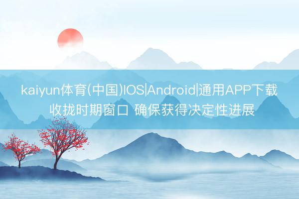 kaiyun体育(中国)IOS|Android|通用APP下载 收拢时期窗口 确保获得决定性进展