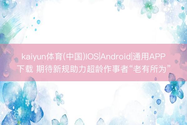 kaiyun体育(中国)IOS|Android|通用APP下载 期待新规助力超龄作事者“老有所为”