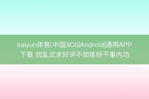 kaiyun体育(中国)IOS|Android|通用APP下载 扰乱式求好评不如练好干事内功