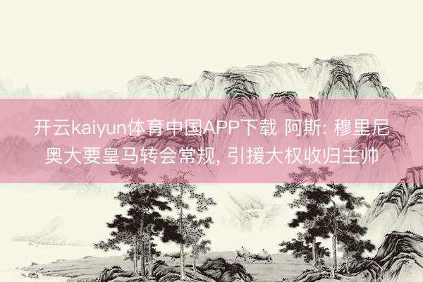 开云kaiyun体育中国APP下载 阿斯: 穆里尼奥大要皇马转会常规， 引援大权收归主帅