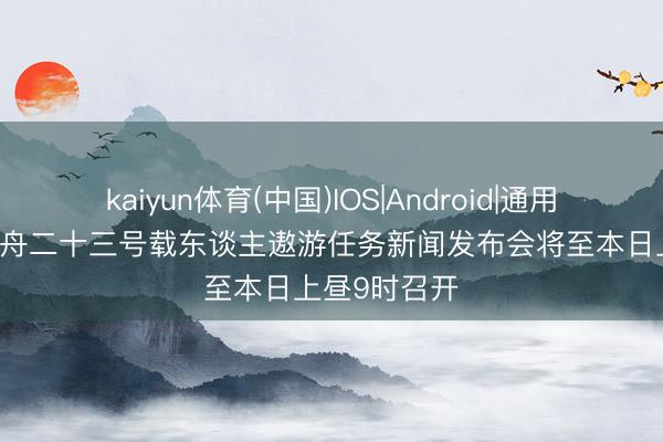 kaiyun体育(中国)IOS|Android|通用APP下载 神舟二十三号载东谈主遨游任务新闻发布会将至本日上昼9时召开