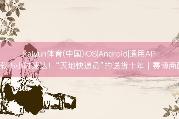 kaiyun体育(中国)IOS|Android|通用APP下载 5小时速达！“天地快递员”的送货十年｜赛博商酌所