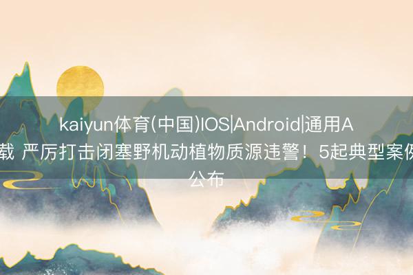 kaiyun体育(中国)IOS|Android|通用APP下载 严厉打击闭塞野机动植物质源违警！5起典型案例公布
