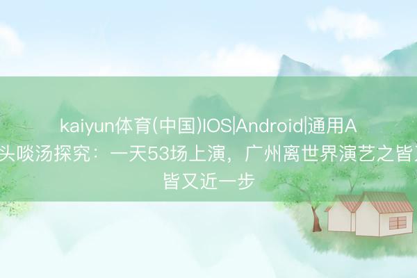 kaiyun体育(中国)IOS|Android|通用APP下载 头啖汤探究:一天53场上演,广州离世界演艺之皆又近一步