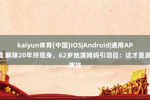 kaiyun体育(中国)IOS|Android|通用APP下载 解除20年终现身，62岁她演姆妈引泪目：这才是真演技