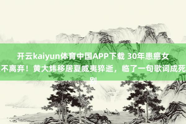 开云kaiyun体育中国APP下载 30年患癌女友不离弃！黄大炜移居夏威夷猝逝，临了一句歌词成死别