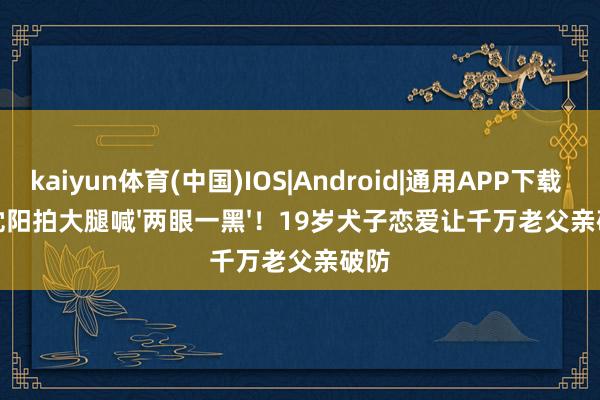 kaiyun体育(中国)IOS|Android|通用APP下载 小沈阳拍大腿喊'两眼一黑'！19岁犬子恋爱让千万老父亲破防
