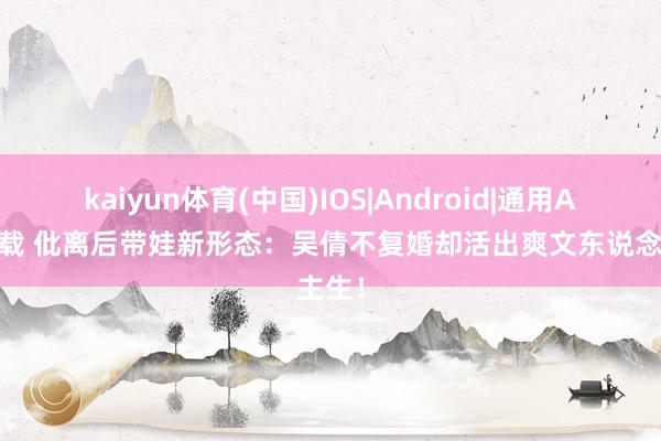 kaiyun体育(中国)IOS|Android|通用APP下载 仳离后带娃新形态：吴倩不复婚却活出爽文东说念主生！