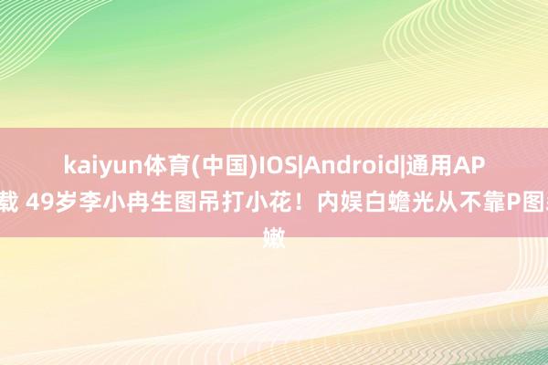 kaiyun体育(中国)IOS|Android|通用APP下载 49岁李小冉生图吊打小花！内娱白蟾光从不靠P图装嫩