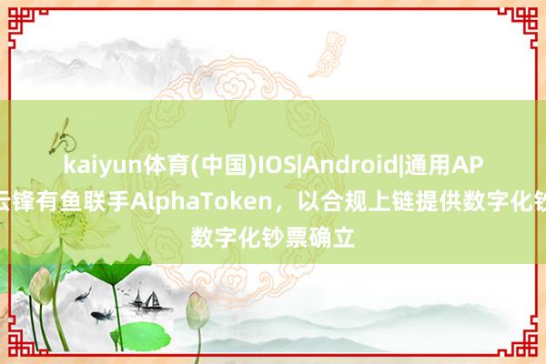kaiyun体育(中国)IOS|Android|通用APP下载 云锋有鱼联手AlphaToken，以合规上链提供数字化钞票确立