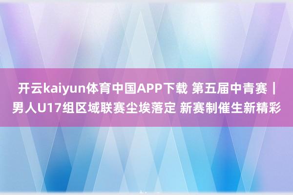 开云kaiyun体育中国APP下载 第五届中青赛｜男人U17组区域联赛尘埃落定 新赛制催生新精彩
