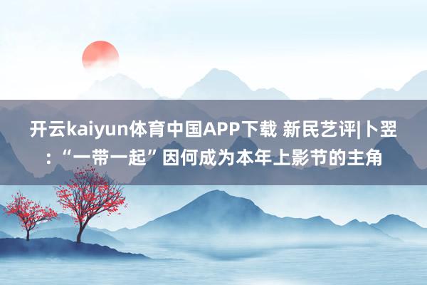 开云kaiyun体育中国APP下载 新民艺评|卜翌: “一带一起”因何成为本年上影节的主角