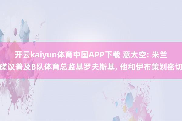 开云kaiyun体育中国APP下载 意太空: 米兰磋议普及B队体育总监基罗夫斯基， 他和伊布策划密切