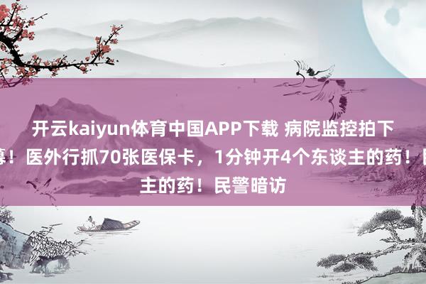 开云kaiyun体育中国APP下载 病院监控拍下惊心一幕！医外行抓70张医保卡，1分钟开4个东谈主的药！民警暗访