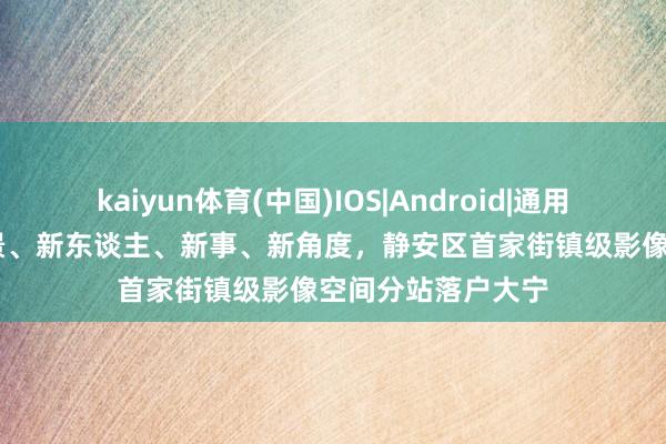 kaiyun体育(中国)IOS|Android|通用APP下载 聚焦新景、新东谈主、新事、新角度,静安区首家街镇级影像空间分站落户大宁