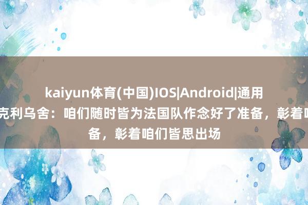 kaiyun体育(中国)IOS|Android|通用APP下载 阿克利乌舍:咱们随时皆为法国队作念好了准备,彰着咱们皆思出场