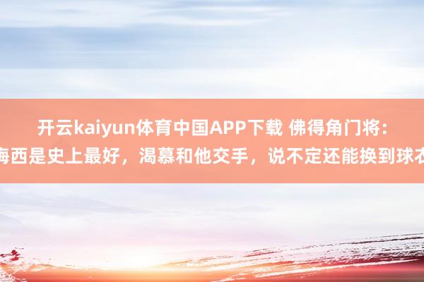 开云kaiyun体育中国APP下载 佛得角门将:梅西是史上最好,渴慕和他交手,说不定还能换到球衣